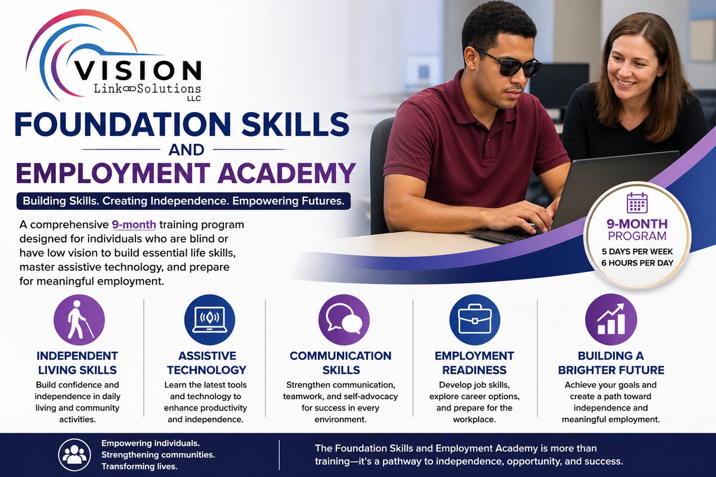 Image of Foundation Skills And Employment Academy listing that it is a 9-month training program for individuals with blindness and low vision. It will instruct on Independent living skills, assistive technology, communication skills, employment readiness to build towards a brighter future. Image of Foundation Skills And Employment Academy listing that it is a 9-month training program for individuals with blindness and low vision. It will instruct on Independent living skills, assistive technology, communication skills, employment readiness to build towards a brighter future.